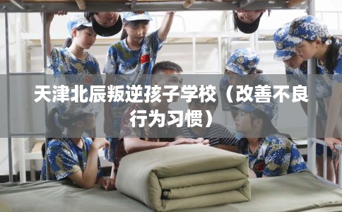 天津北辰叛逆孩子学校（改善不良行为习惯）