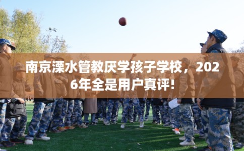 南京溧水管教厌学孩子学校，2026年全是用户真评!