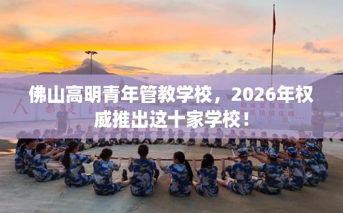 佛山高明青年管教学校，2026年权威推出这十家学校！