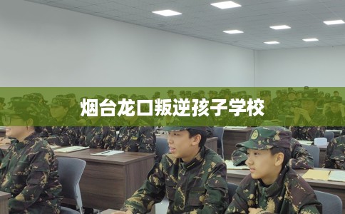 烟台龙口叛逆孩子学校