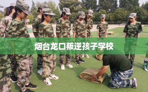 烟台龙口叛逆孩子学校