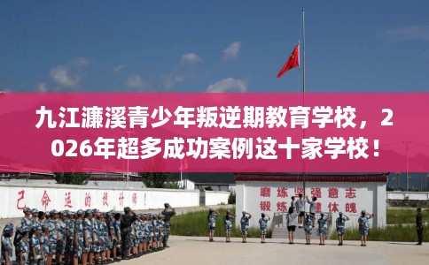 九江濂溪青少年叛逆期教育学校，2026年超多成功案例这十家学校！