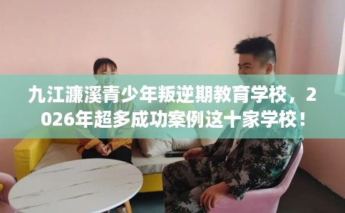 九江濂溪青少年叛逆期教育学校，2026年超多成功案例这十家学校！