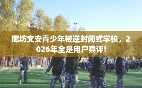 廊坊文安青少年叛逆封闭式学校，2026年全是用户真评!