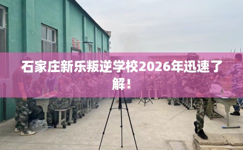 石家庄新乐叛逆学校2026年迅速了解！