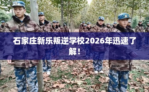 石家庄新乐叛逆学校2026年迅速了解！