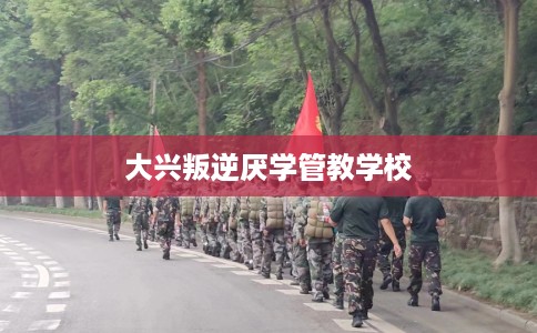 大兴叛逆厌学管教学校