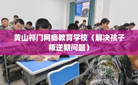 黄山祁门网瘾教育学校（解决孩子叛逆期问题）