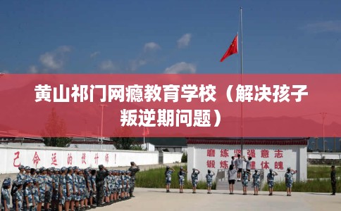 黄山祁门网瘾教育学校（解决孩子叛逆期问题）