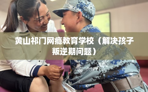 黄山祁门网瘾教育学校（解决孩子叛逆期问题）