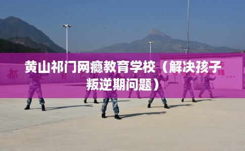 黄山祁门网瘾教育学校（解决孩子叛逆期问题）