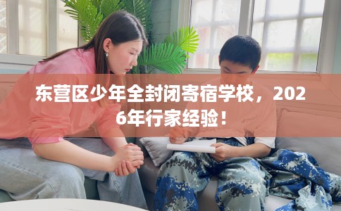 东营区少年全封闭寄宿学校，2026年行家经验！