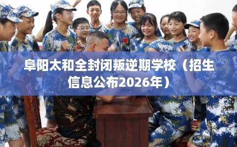 阜阳太和全封闭叛逆期学校（招生信息公布2026年）