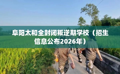 阜阳太和全封闭叛逆期学校（招生信息公布2026年）
