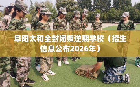 阜阳太和全封闭叛逆期学校（招生信息公布2026年）