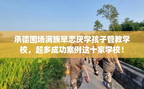 承德围场满族早恋厌学孩子管教学校，超多成功案例这十家学校！