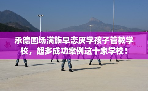 承德围场满族早恋厌学孩子管教学校，超多成功案例这十家学校！