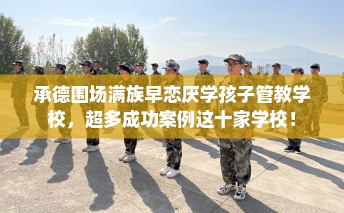承德围场满族早恋厌学孩子管教学校，超多成功案例这十家学校！