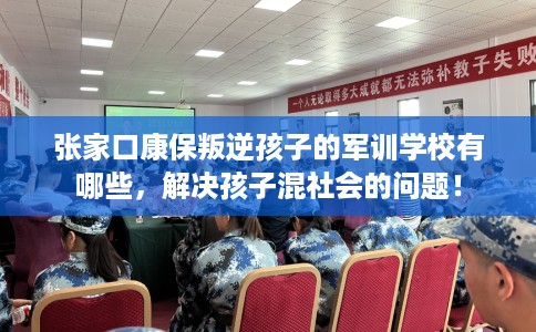 张家口康保叛逆孩子的军训学校有哪些，解决孩子混社会的问题！