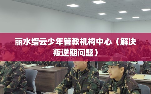 丽水缙云少年管教机构中心（解决叛逆期问题）