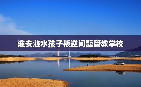 淮安涟水孩子叛逆问题管教学校