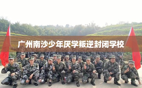 广州南沙少年厌学叛逆封闭学校