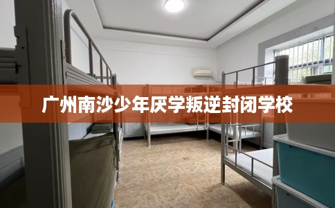 广州南沙少年厌学叛逆封闭学校