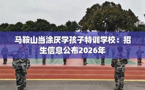 马鞍山当涂厌学孩子特训学校：招生信息公布2026年