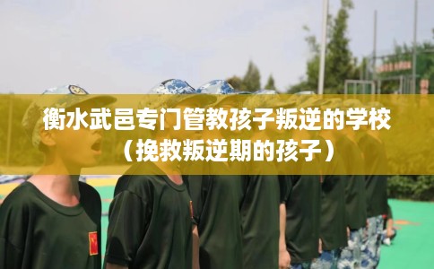 衡水武邑专门管教孩子叛逆的学校（挽救叛逆期的孩子）