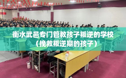 衡水武邑专门管教孩子叛逆的学校（挽救叛逆期的孩子）