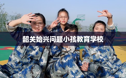 韶关始兴问题小孩教育学校