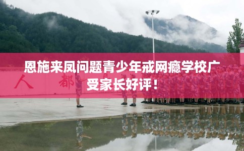 恩施来凤问题青少年戒网瘾学校广受家长好评！