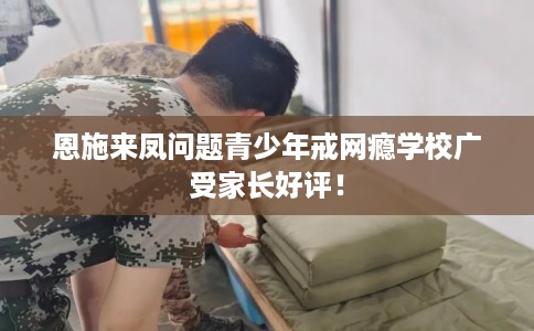 恩施来凤问题青少年戒网瘾学校广受家长好评！