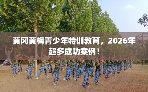 黄冈黄梅青少年特训教育，2026年超多成功案例！