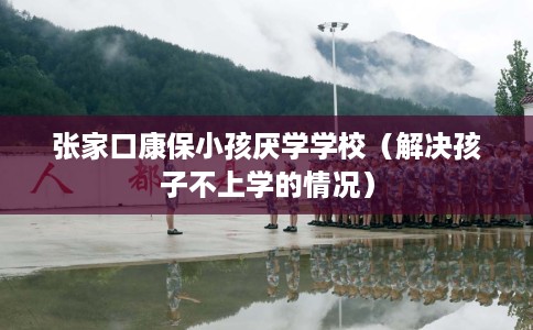 张家口康保小孩厌学学校（解决孩子不上学的情况）