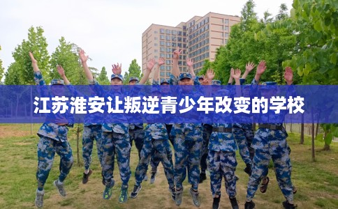 江苏淮安让叛逆青少年改变的学校