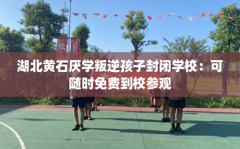 湖北黄石厌学叛逆孩子封闭学校：可随时免费到校参观