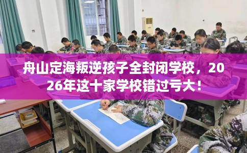 舟山定海叛逆孩子全封闭学校，2026年这十家学校错过亏大！