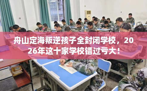 舟山定海叛逆孩子全封闭学校，2026年这十家学校错过亏大！