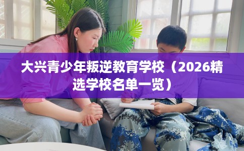 大兴青少年叛逆教育学校（2026精选学校名单一览）