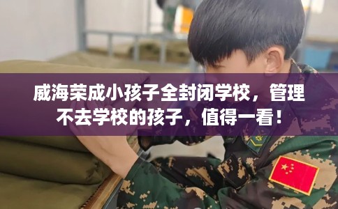 威海荣成小孩子全封闭学校，管理不去学校的孩子，值得一看！