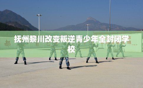 抚州黎川改变叛逆青少年全封闭学校
