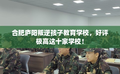 合肥庐阳叛逆孩子教育学校，好评极高这十家学校！