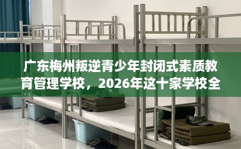 广东梅州叛逆青少年封闭式素质教育管理学校，2026年这十家学校全是用户真评!