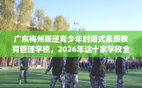 广东梅州叛逆青少年封闭式素质教育管理学校，2026年这十家学校全是用户真评!