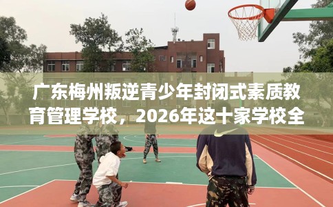 广东梅州叛逆青少年封闭式素质教育管理学校，2026年这十家学校全是用户真评!