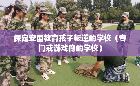 保定安国教育孩子叛逆的学校（专门戒游戏瘾的学校）