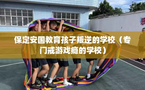 保定安国教育孩子叛逆的学校（专门戒游戏瘾的学校）
