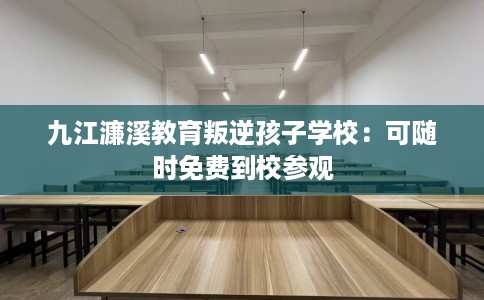九江濂溪教育叛逆孩子学校：可随时免费到校参观