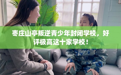 枣庄山亭叛逆青少年封闭学校，好评极高这十家学校！
